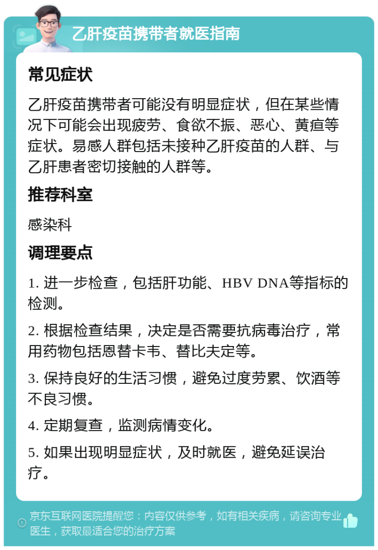 乙肝疫苗携带者就医指南 常见症状 乙肝疫苗携带者可能没有明显症状，但在某些情况下可能会出现疲劳、食欲不振、恶心、黄疸等症状。易感人群包括未接种乙肝疫苗的人群、与乙肝患者密切接触的人群等。 推荐科室 感染科 调理要点 1. 进一步检查，包括肝功能、HBV DNA等指标的检测。 2. 根据检查结果，决定是否需要抗病毒治疗，常用药物包括恩替卡韦、替比夫定等。 3. 保持良好的生活习惯，避免过度劳累、饮酒等不良习惯。 4. 定期复查，监测病情变化。 5. 如果出现明显症状，及时就医，避免延误治疗。