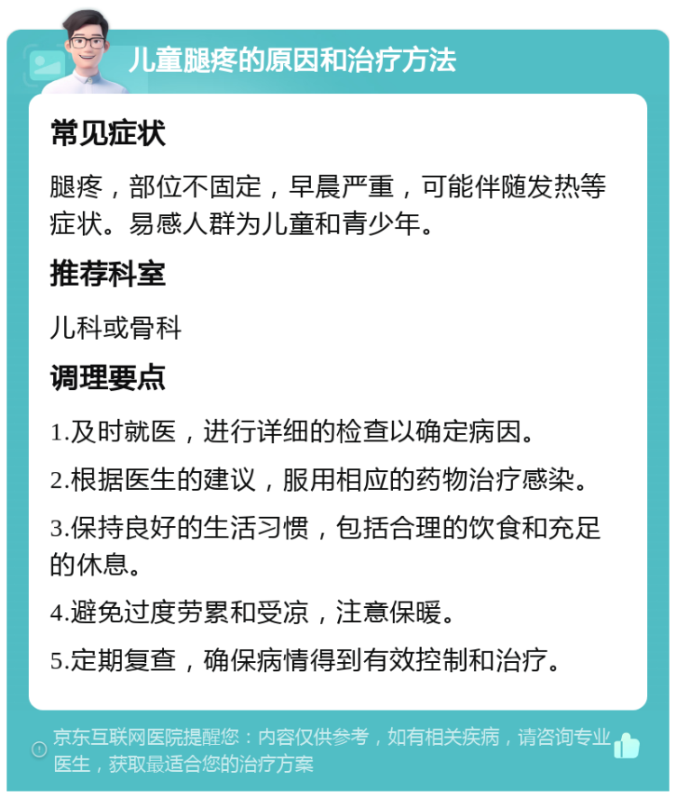 儿童腿疼的原因和治疗方法 常见症状 腿疼，部位不固定，早晨严重，可能伴随发热等症状。易感人群为儿童和青少年。 推荐科室 儿科或骨科 调理要点 1.及时就医，进行详细的检查以确定病因。 2.根据医生的建议，服用相应的药物治疗感染。 3.保持良好的生活习惯，包括合理的饮食和充足的休息。 4.避免过度劳累和受凉，注意保暖。 5.定期复查，确保病情得到有效控制和治疗。