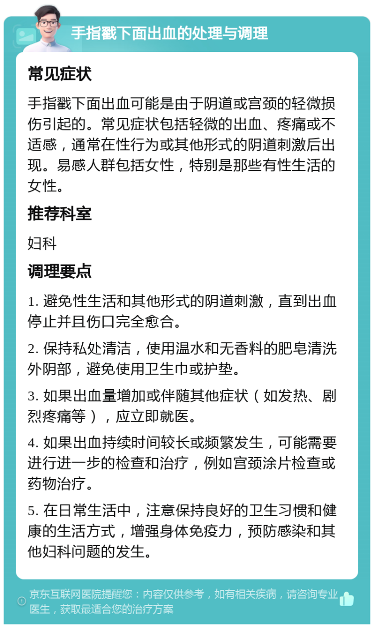 手指戳下面出血的处理与调理 常见症状 手指戳下面出血可能是由于阴道或宫颈的轻微损伤引起的。常见症状包括轻微的出血、疼痛或不适感，通常在性行为或其他形式的阴道刺激后出现。易感人群包括女性，特别是那些有性生活的女性。 推荐科室 妇科 调理要点 1. 避免性生活和其他形式的阴道刺激，直到出血停止并且伤口完全愈合。 2. 保持私处清洁，使用温水和无香料的肥皂清洗外阴部，避免使用卫生巾或护垫。 3. 如果出血量增加或伴随其他症状（如发热、剧烈疼痛等），应立即就医。 4. 如果出血持续时间较长或频繁发生，可能需要进行进一步的检查和治疗，例如宫颈涂片检查或药物治疗。 5. 在日常生活中，注意保持良好的卫生习惯和健康的生活方式，增强身体免疫力，预防感染和其他妇科问题的发生。