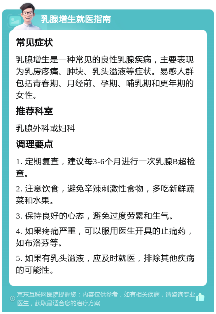 乳腺增生就医指南 常见症状 乳腺增生是一种常见的良性乳腺疾病，主要表现为乳房疼痛、肿块、乳头溢液等症状。易感人群包括青春期、月经前、孕期、哺乳期和更年期的女性。 推荐科室 乳腺外科或妇科 调理要点 1. 定期复查，建议每3-6个月进行一次乳腺B超检查。 2. 注意饮食，避免辛辣刺激性食物，多吃新鲜蔬菜和水果。 3. 保持良好的心态，避免过度劳累和生气。 4. 如果疼痛严重，可以服用医生开具的止痛药，如布洛芬等。 5. 如果有乳头溢液，应及时就医，排除其他疾病的可能性。