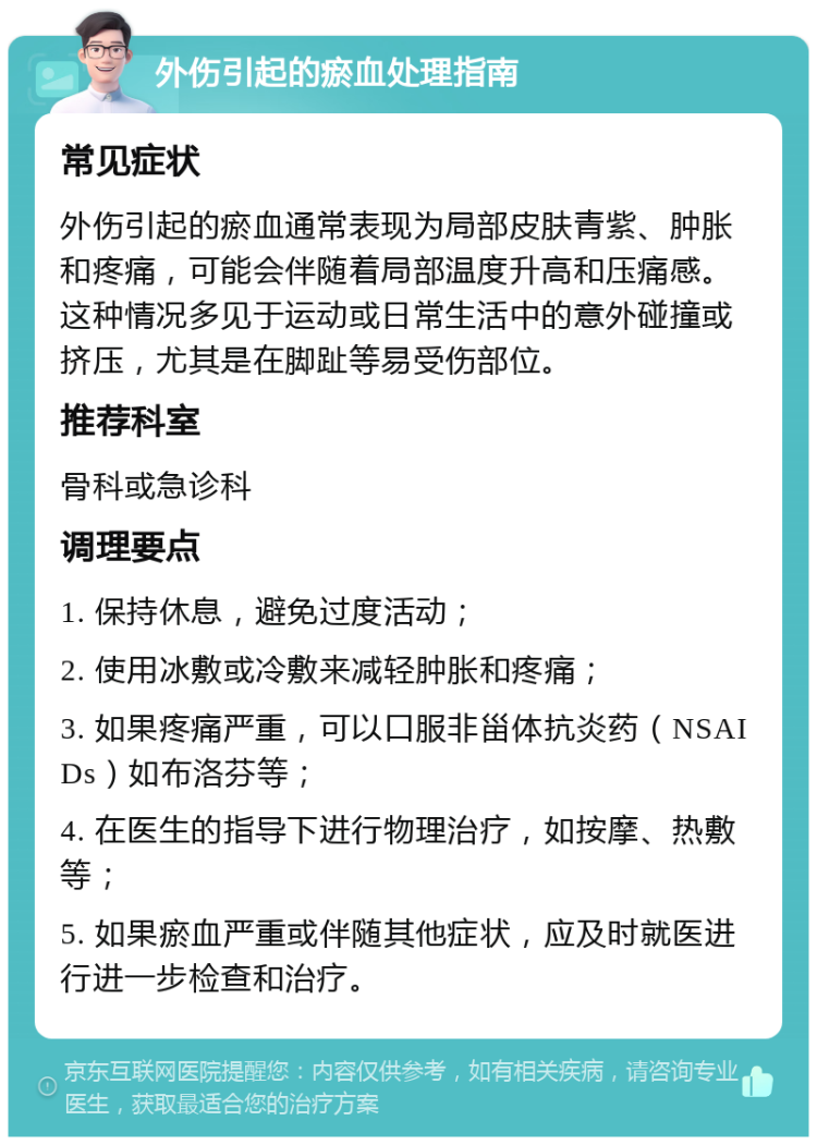 外伤引起的瘀血处理指南 常见症状 外伤引起的瘀血通常表现为局部皮肤青紫、肿胀和疼痛，可能会伴随着局部温度升高和压痛感。这种情况多见于运动或日常生活中的意外碰撞或挤压，尤其是在脚趾等易受伤部位。 推荐科室 骨科或急诊科 调理要点 1. 保持休息，避免过度活动； 2. 使用冰敷或冷敷来减轻肿胀和疼痛； 3. 如果疼痛严重，可以口服非甾体抗炎药（NSAIDs）如布洛芬等； 4. 在医生的指导下进行物理治疗，如按摩、热敷等； 5. 如果瘀血严重或伴随其他症状，应及时就医进行进一步检查和治疗。