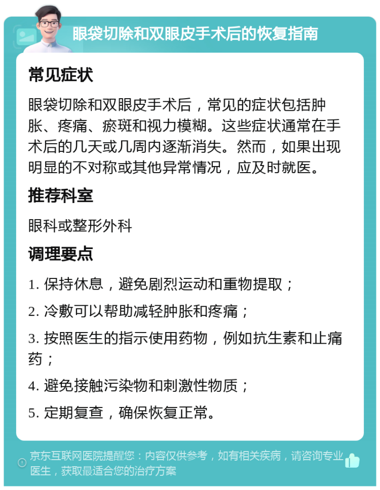 眼袋切除和双眼皮手术后的恢复指南 常见症状 眼袋切除和双眼皮手术后，常见的症状包括肿胀、疼痛、瘀斑和视力模糊。这些症状通常在手术后的几天或几周内逐渐消失。然而，如果出现明显的不对称或其他异常情况，应及时就医。 推荐科室 眼科或整形外科 调理要点 1. 保持休息，避免剧烈运动和重物提取； 2. 冷敷可以帮助减轻肿胀和疼痛； 3. 按照医生的指示使用药物，例如抗生素和止痛药； 4. 避免接触污染物和刺激性物质； 5. 定期复查，确保恢复正常。