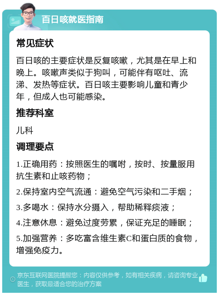 百日咳就医指南 常见症状 百日咳的主要症状是反复咳嗽，尤其是在早上和晚上。咳嗽声类似于狗叫，可能伴有呕吐、流涕、发热等症状。百日咳主要影响儿童和青少年，但成人也可能感染。 推荐科室 儿科 调理要点 1.正确用药：按照医生的嘱咐，按时、按量服用抗生素和止咳药物； 2.保持室内空气流通：避免空气污染和二手烟； 3.多喝水：保持水分摄入，帮助稀释痰液； 4.注意休息：避免过度劳累，保证充足的睡眠； 5.加强营养：多吃富含维生素C和蛋白质的食物，增强免疫力。