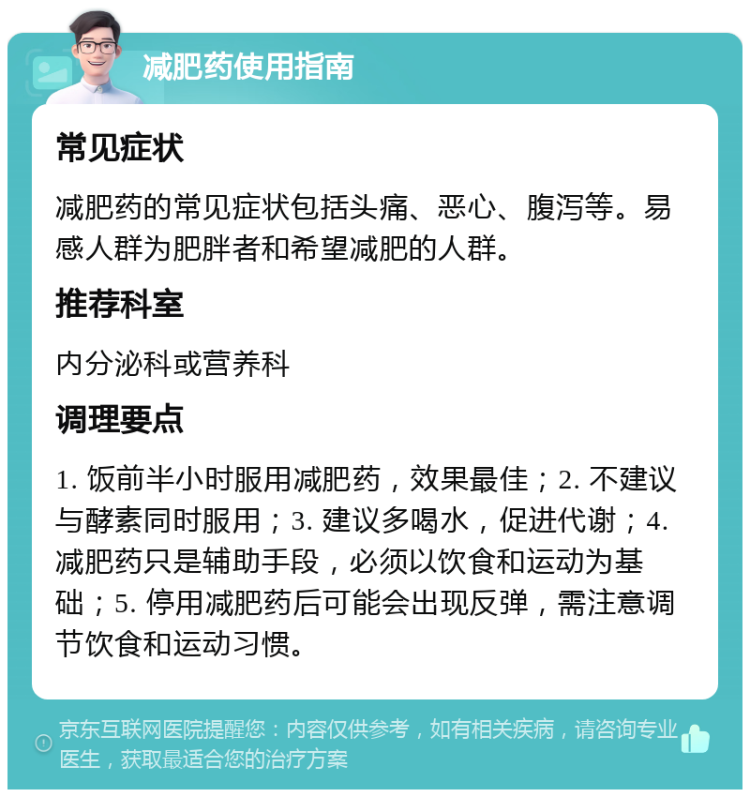 减肥药使用指南 常见症状 减肥药的常见症状包括头痛、恶心、腹泻等。易感人群为肥胖者和希望减肥的人群。 推荐科室 内分泌科或营养科 调理要点 1. 饭前半小时服用减肥药，效果最佳；2. 不建议与酵素同时服用；3. 建议多喝水，促进代谢；4. 减肥药只是辅助手段，必须以饮食和运动为基础；5. 停用减肥药后可能会出现反弹，需注意调节饮食和运动习惯。