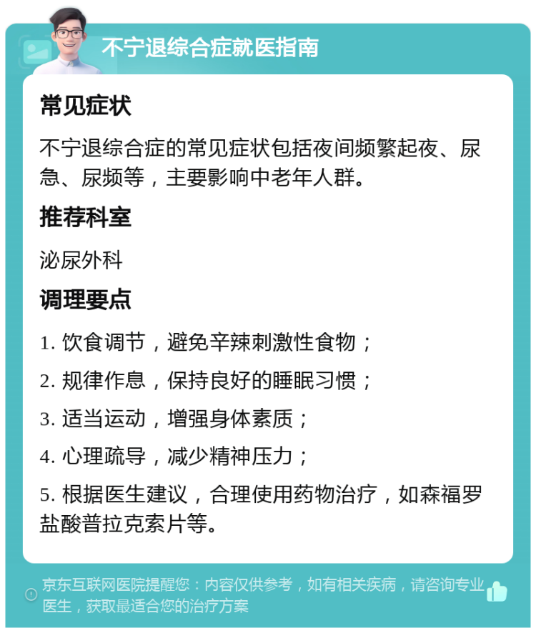 不宁退综合症就医指南 常见症状 不宁退综合症的常见症状包括夜间频繁起夜、尿急、尿频等，主要影响中老年人群。 推荐科室 泌尿外科 调理要点 1. 饮食调节，避免辛辣刺激性食物； 2. 规律作息，保持良好的睡眠习惯； 3. 适当运动，增强身体素质； 4. 心理疏导，减少精神压力； 5. 根据医生建议，合理使用药物治疗，如森福罗盐酸普拉克索片等。