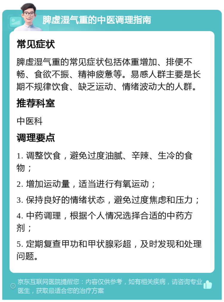 脾虚湿气重的中医调理指南 常见症状 脾虚湿气重的常见症状包括体重增加、排便不畅、食欲不振、精神疲惫等。易感人群主要是长期不规律饮食、缺乏运动、情绪波动大的人群。 推荐科室 中医科 调理要点 1. 调整饮食，避免过度油腻、辛辣、生冷的食物； 2. 增加运动量，适当进行有氧运动； 3. 保持良好的情绪状态，避免过度焦虑和压力； 4. 中药调理，根据个人情况选择合适的中药方剂； 5. 定期复查甲功和甲状腺彩超，及时发现和处理问题。