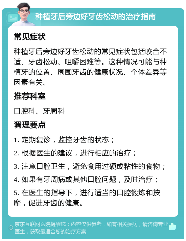 种植牙后旁边好牙齿松动的治疗指南 常见症状 种植牙后旁边好牙齿松动的常见症状包括咬合不适、牙齿松动、咀嚼困难等。这种情况可能与种植牙的位置、周围牙齿的健康状况、个体差异等因素有关。 推荐科室 口腔科、牙周科 调理要点 1. 定期复诊，监控牙齿的状态； 2. 根据医生的建议，进行相应的治疗； 3. 注意口腔卫生，避免食用过硬或粘性的食物； 4. 如果有牙周病或其他口腔问题，及时治疗； 5. 在医生的指导下，进行适当的口腔锻炼和按摩，促进牙齿的健康。