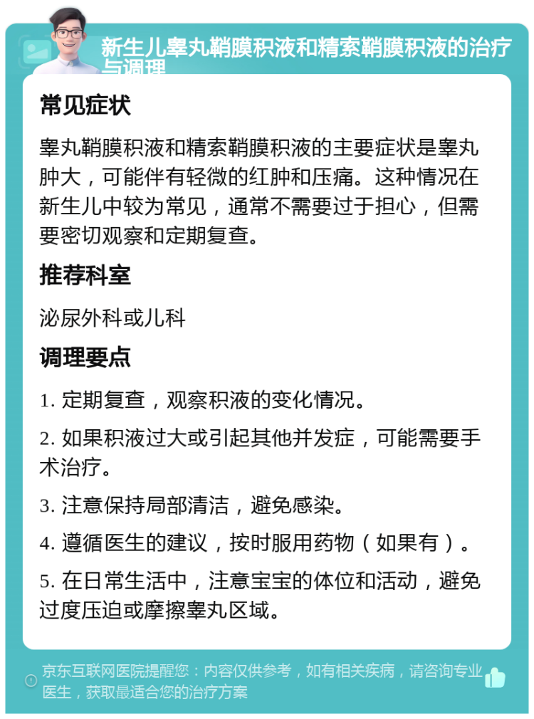 新生儿睾丸鞘膜积液和精索鞘膜积液的治疗与调理 常见症状 睾丸鞘膜积液和精索鞘膜积液的主要症状是睾丸肿大，可能伴有轻微的红肿和压痛。这种情况在新生儿中较为常见，通常不需要过于担心，但需要密切观察和定期复查。 推荐科室 泌尿外科或儿科 调理要点 1. 定期复查，观察积液的变化情况。 2. 如果积液过大或引起其他并发症，可能需要手术治疗。 3. 注意保持局部清洁，避免感染。 4. 遵循医生的建议，按时服用药物（如果有）。 5. 在日常生活中，注意宝宝的体位和活动，避免过度压迫或摩擦睾丸区域。