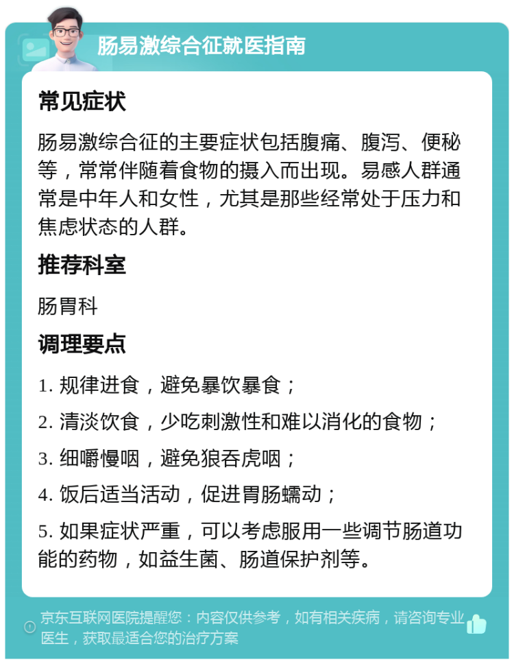 肠易激综合征就医指南 常见症状 肠易激综合征的主要症状包括腹痛、腹泻、便秘等，常常伴随着食物的摄入而出现。易感人群通常是中年人和女性，尤其是那些经常处于压力和焦虑状态的人群。 推荐科室 肠胃科 调理要点 1. 规律进食，避免暴饮暴食； 2. 清淡饮食，少吃刺激性和难以消化的食物； 3. 细嚼慢咽，避免狼吞虎咽； 4. 饭后适当活动，促进胃肠蠕动； 5. 如果症状严重，可以考虑服用一些调节肠道功能的药物，如益生菌、肠道保护剂等。