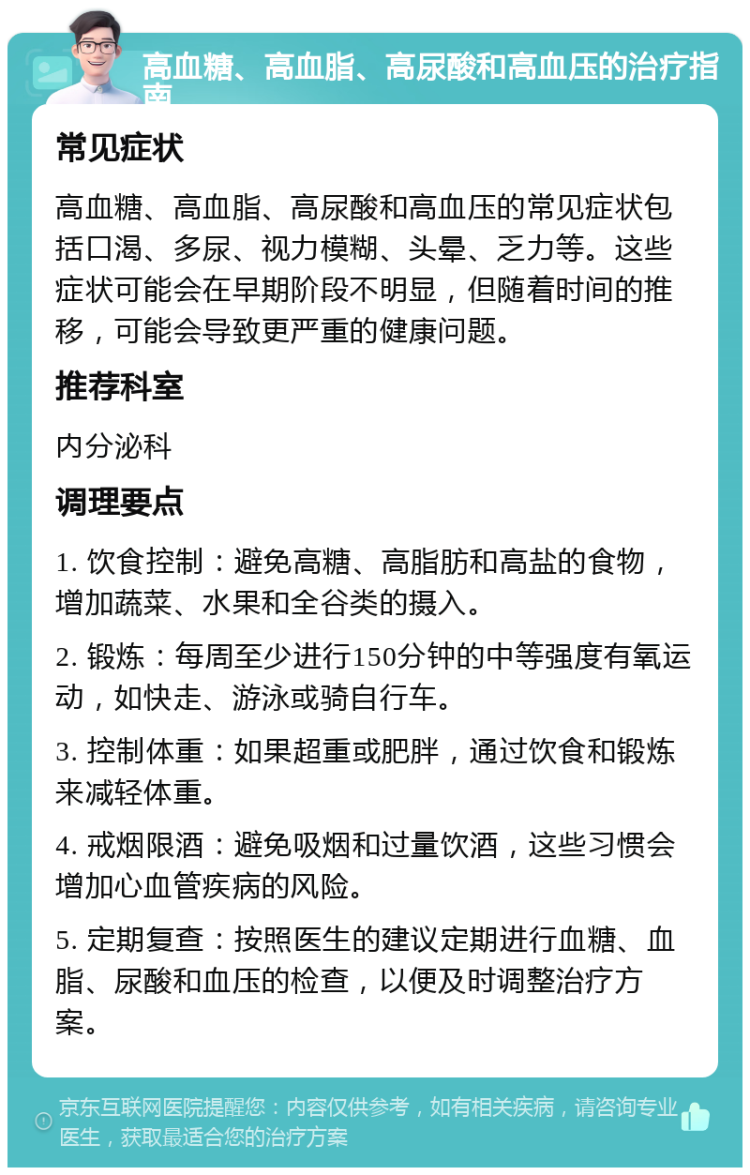 高血糖、高血脂、高尿酸和高血压的治疗指南 常见症状 高血糖、高血脂、高尿酸和高血压的常见症状包括口渴、多尿、视力模糊、头晕、乏力等。这些症状可能会在早期阶段不明显，但随着时间的推移，可能会导致更严重的健康问题。 推荐科室 内分泌科 调理要点 1. 饮食控制：避免高糖、高脂肪和高盐的食物，增加蔬菜、水果和全谷类的摄入。 2. 锻炼：每周至少进行150分钟的中等强度有氧运动，如快走、游泳或骑自行车。 3. 控制体重：如果超重或肥胖，通过饮食和锻炼来减轻体重。 4. 戒烟限酒：避免吸烟和过量饮酒，这些习惯会增加心血管疾病的风险。 5. 定期复查：按照医生的建议定期进行血糖、血脂、尿酸和血压的检查，以便及时调整治疗方案。