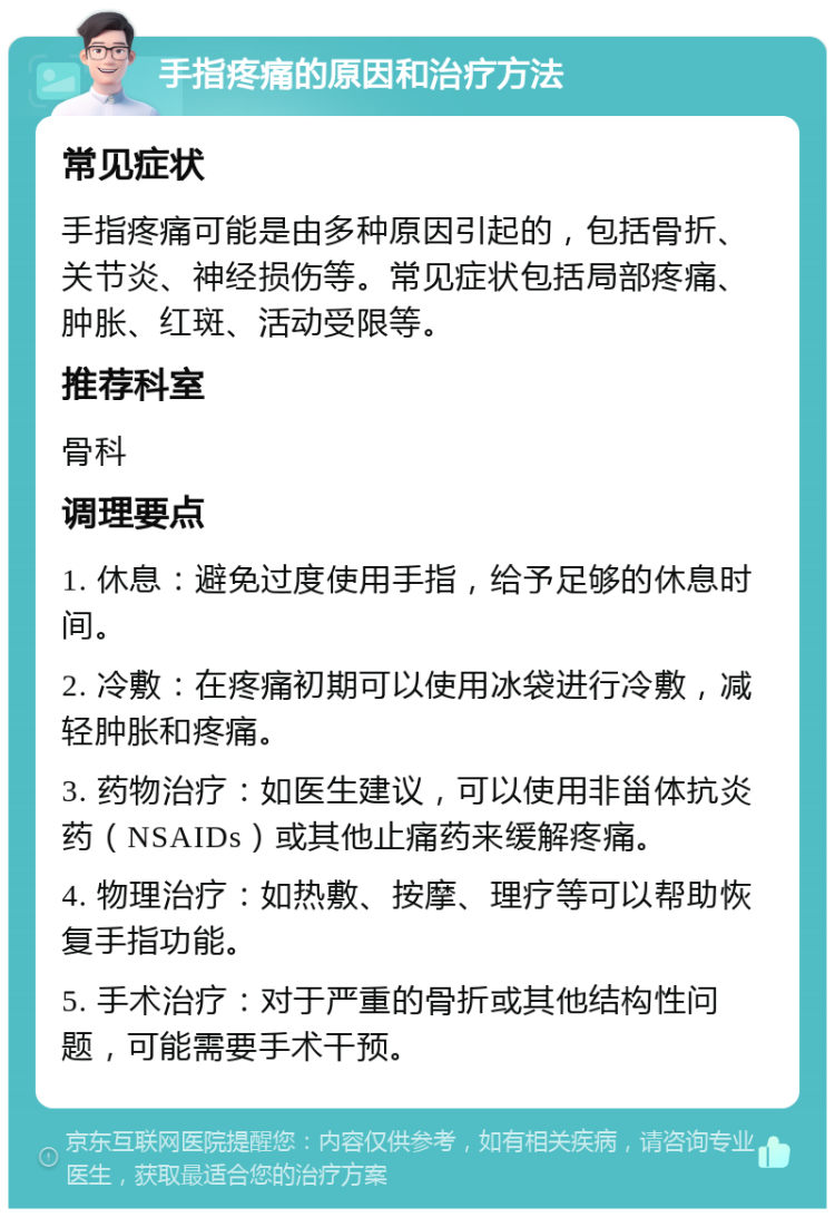 手指疼痛的原因和治疗方法 常见症状 手指疼痛可能是由多种原因引起的，包括骨折、关节炎、神经损伤等。常见症状包括局部疼痛、肿胀、红斑、活动受限等。 推荐科室 骨科 调理要点 1. 休息：避免过度使用手指，给予足够的休息时间。 2. 冷敷：在疼痛初期可以使用冰袋进行冷敷，减轻肿胀和疼痛。 3. 药物治疗：如医生建议，可以使用非甾体抗炎药（NSAIDs）或其他止痛药来缓解疼痛。 4. 物理治疗：如热敷、按摩、理疗等可以帮助恢复手指功能。 5. 手术治疗：对于严重的骨折或其他结构性问题，可能需要手术干预。