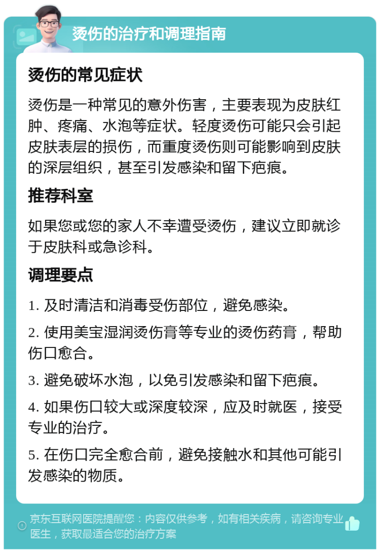 烫伤的治疗和调理指南 烫伤的常见症状 烫伤是一种常见的意外伤害，主要表现为皮肤红肿、疼痛、水泡等症状。轻度烫伤可能只会引起皮肤表层的损伤，而重度烫伤则可能影响到皮肤的深层组织，甚至引发感染和留下疤痕。 推荐科室 如果您或您的家人不幸遭受烫伤，建议立即就诊于皮肤科或急诊科。 调理要点 1. 及时清洁和消毒受伤部位，避免感染。 2. 使用美宝湿润烫伤膏等专业的烫伤药膏，帮助伤口愈合。 3. 避免破坏水泡，以免引发感染和留下疤痕。 4. 如果伤口较大或深度较深，应及时就医，接受专业的治疗。 5. 在伤口完全愈合前，避免接触水和其他可能引发感染的物质。