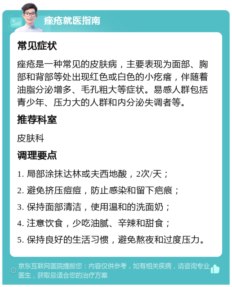 痤疮就医指南 常见症状 痤疮是一种常见的皮肤病，主要表现为面部、胸部和背部等处出现红色或白色的小疙瘩，伴随着油脂分泌增多、毛孔粗大等症状。易感人群包括青少年、压力大的人群和内分泌失调者等。 推荐科室 皮肤科 调理要点 1. 局部涂抹达林或夫西地酸，2次/天； 2. 避免挤压痘痘，防止感染和留下疤痕； 3. 保持面部清洁，使用温和的洗面奶； 4. 注意饮食，少吃油腻、辛辣和甜食； 5. 保持良好的生活习惯，避免熬夜和过度压力。