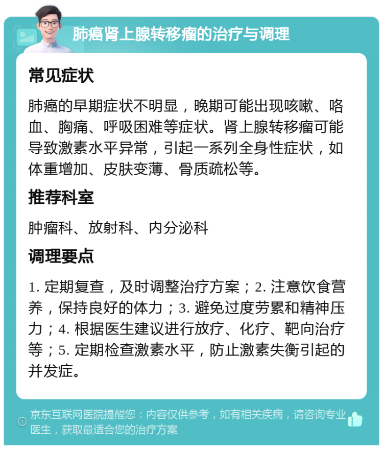 肺癌肾上腺转移瘤的治疗与调理 常见症状 肺癌的早期症状不明显，晚期可能出现咳嗽、咯血、胸痛、呼吸困难等症状。肾上腺转移瘤可能导致激素水平异常，引起一系列全身性症状，如体重增加、皮肤变薄、骨质疏松等。 推荐科室 肿瘤科、放射科、内分泌科 调理要点 1. 定期复查，及时调整治疗方案；2. 注意饮食营养，保持良好的体力；3. 避免过度劳累和精神压力；4. 根据医生建议进行放疗、化疗、靶向治疗等；5. 定期检查激素水平，防止激素失衡引起的并发症。