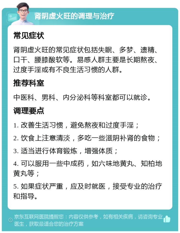 肾阴虚火旺的调理与治疗 常见症状 肾阴虚火旺的常见症状包括失眠、多梦、遗精、口干、腰膝酸软等。易感人群主要是长期熬夜、过度手淫或有不良生活习惯的人群。 推荐科室 中医科、男科、内分泌科等科室都可以就诊。 调理要点 1. 改善生活习惯，避免熬夜和过度手淫； 2. 饮食上注意清淡，多吃一些滋阴补肾的食物； 3. 适当进行体育锻炼，增强体质； 4. 可以服用一些中成药，如六味地黄丸、知柏地黄丸等； 5. 如果症状严重，应及时就医，接受专业的治疗和指导。