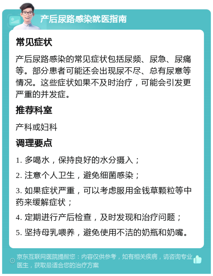 产后尿路感染就医指南 常见症状 产后尿路感染的常见症状包括尿频、尿急、尿痛等。部分患者可能还会出现尿不尽、总有尿意等情况。这些症状如果不及时治疗，可能会引发更严重的并发症。 推荐科室 产科或妇科 调理要点 1. 多喝水，保持良好的水分摄入； 2. 注意个人卫生，避免细菌感染； 3. 如果症状严重，可以考虑服用金钱草颗粒等中药来缓解症状； 4. 定期进行产后检查，及时发现和治疗问题； 5. 坚持母乳喂养，避免使用不洁的奶瓶和奶嘴。