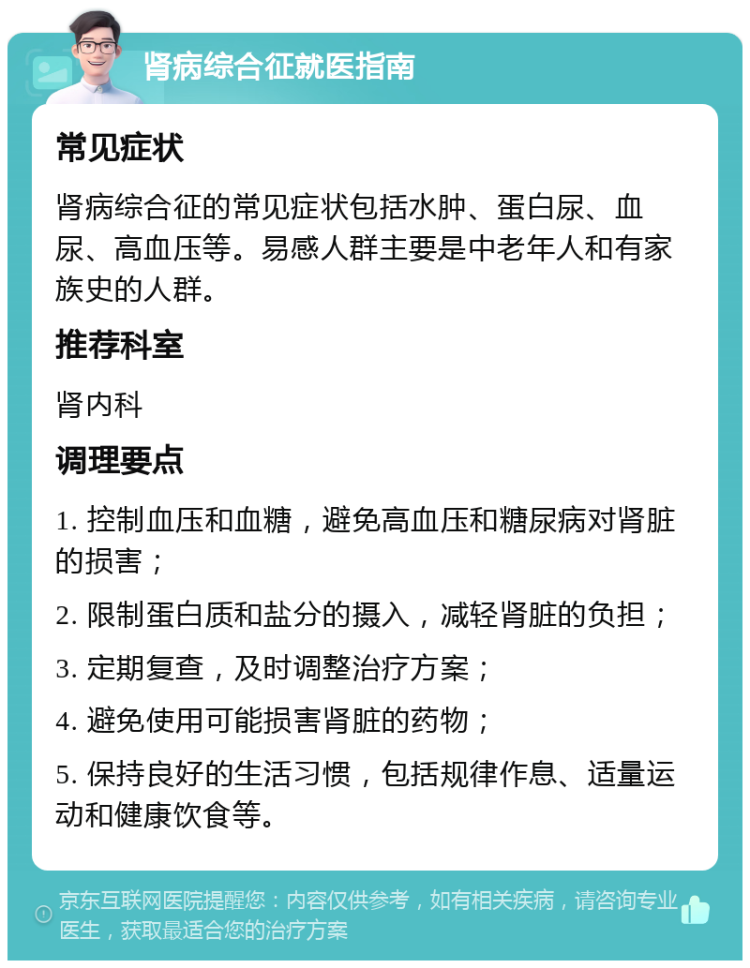 肾病综合征就医指南 常见症状 肾病综合征的常见症状包括水肿、蛋白尿、血尿、高血压等。易感人群主要是中老年人和有家族史的人群。 推荐科室 肾内科 调理要点 1. 控制血压和血糖，避免高血压和糖尿病对肾脏的损害； 2. 限制蛋白质和盐分的摄入，减轻肾脏的负担； 3. 定期复查，及时调整治疗方案； 4. 避免使用可能损害肾脏的药物； 5. 保持良好的生活习惯，包括规律作息、适量运动和健康饮食等。