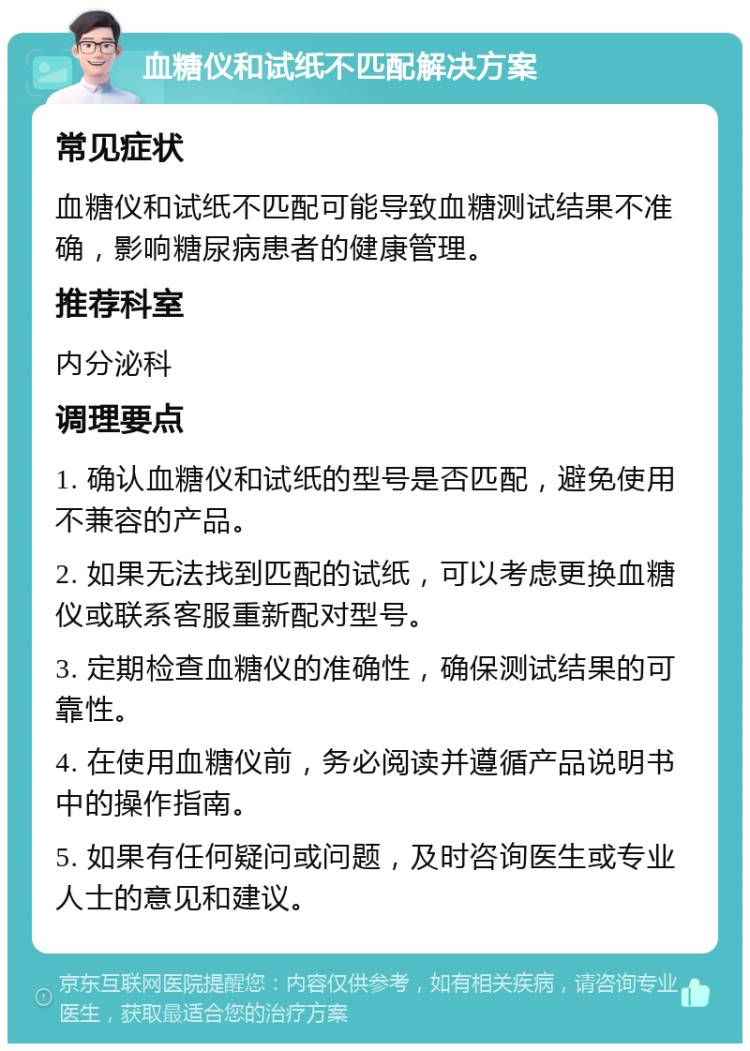 血糖仪和试纸不匹配解决方案 常见症状 血糖仪和试纸不匹配可能导致血糖测试结果不准确，影响糖尿病患者的健康管理。 推荐科室 内分泌科 调理要点 1. 确认血糖仪和试纸的型号是否匹配，避免使用不兼容的产品。 2. 如果无法找到匹配的试纸，可以考虑更换血糖仪或联系客服重新配对型号。 3. 定期检查血糖仪的准确性，确保测试结果的可靠性。 4. 在使用血糖仪前，务必阅读并遵循产品说明书中的操作指南。 5. 如果有任何疑问或问题，及时咨询医生或专业人士的意见和建议。