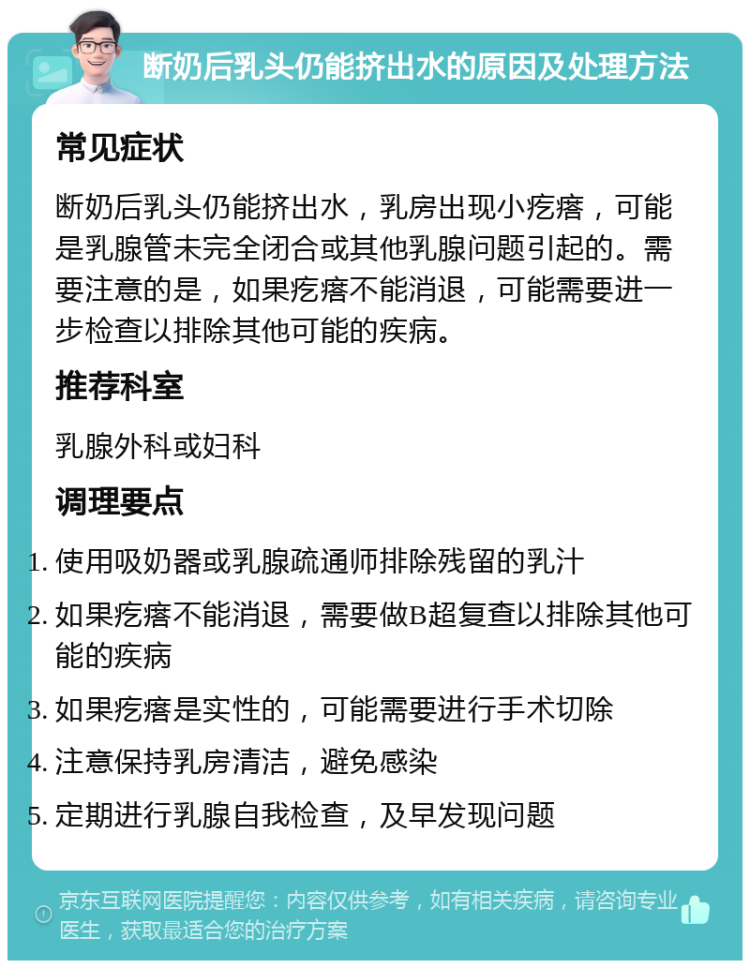 断奶后乳头仍能挤出水的原因及处理方法 常见症状 断奶后乳头仍能挤出水，乳房出现小疙瘩，可能是乳腺管未完全闭合或其他乳腺问题引起的。需要注意的是，如果疙瘩不能消退，可能需要进一步检查以排除其他可能的疾病。 推荐科室 乳腺外科或妇科 调理要点 使用吸奶器或乳腺疏通师排除残留的乳汁 如果疙瘩不能消退，需要做B超复查以排除其他可能的疾病 如果疙瘩是实性的，可能需要进行手术切除 注意保持乳房清洁，避免感染 定期进行乳腺自我检查，及早发现问题