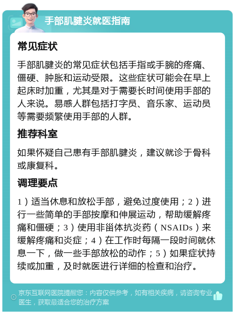 手部肌腱炎就医指南 常见症状 手部肌腱炎的常见症状包括手指或手腕的疼痛、僵硬、肿胀和运动受限。这些症状可能会在早上起床时加重，尤其是对于需要长时间使用手部的人来说。易感人群包括打字员、音乐家、运动员等需要频繁使用手部的人群。 推荐科室 如果怀疑自己患有手部肌腱炎，建议就诊于骨科或康复科。 调理要点 1）适当休息和放松手部，避免过度使用；2）进行一些简单的手部按摩和伸展运动，帮助缓解疼痛和僵硬；3）使用非甾体抗炎药（NSAIDs）来缓解疼痛和炎症；4）在工作时每隔一段时间就休息一下，做一些手部放松的动作；5）如果症状持续或加重，及时就医进行详细的检查和治疗。