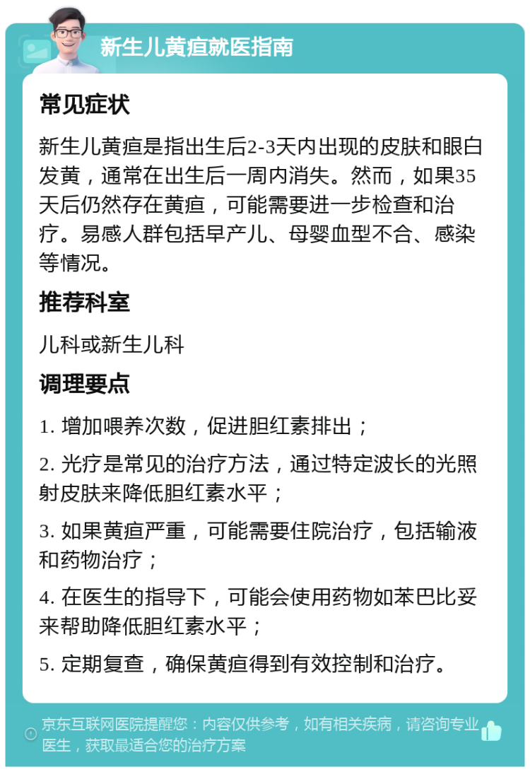 新生儿黄疸就医指南 常见症状 新生儿黄疸是指出生后2-3天内出现的皮肤和眼白发黄，通常在出生后一周内消失。然而，如果35天后仍然存在黄疸，可能需要进一步检查和治疗。易感人群包括早产儿、母婴血型不合、感染等情况。 推荐科室 儿科或新生儿科 调理要点 1. 增加喂养次数，促进胆红素排出； 2. 光疗是常见的治疗方法，通过特定波长的光照射皮肤来降低胆红素水平； 3. 如果黄疸严重，可能需要住院治疗，包括输液和药物治疗； 4. 在医生的指导下，可能会使用药物如苯巴比妥来帮助降低胆红素水平； 5. 定期复查，确保黄疸得到有效控制和治疗。