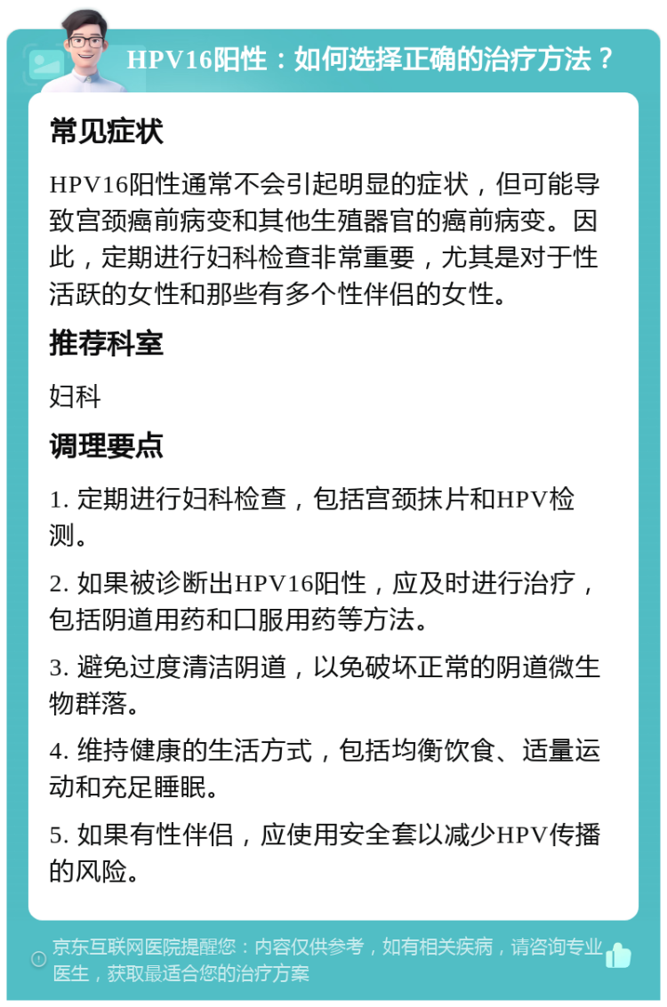 HPV16阳性：如何选择正确的治疗方法？ 常见症状 HPV16阳性通常不会引起明显的症状，但可能导致宫颈癌前病变和其他生殖器官的癌前病变。因此，定期进行妇科检查非常重要，尤其是对于性活跃的女性和那些有多个性伴侣的女性。 推荐科室 妇科 调理要点 1. 定期进行妇科检查，包括宫颈抹片和HPV检测。 2. 如果被诊断出HPV16阳性，应及时进行治疗，包括阴道用药和口服用药等方法。 3. 避免过度清洁阴道，以免破坏正常的阴道微生物群落。 4. 维持健康的生活方式，包括均衡饮食、适量运动和充足睡眠。 5. 如果有性伴侣，应使用安全套以减少HPV传播的风险。