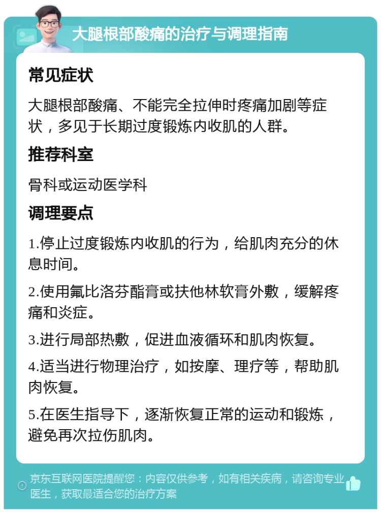 大腿根部酸痛的治疗与调理指南 常见症状 大腿根部酸痛、不能完全拉伸时疼痛加剧等症状，多见于长期过度锻炼内收肌的人群。 推荐科室 骨科或运动医学科 调理要点 1.停止过度锻炼内收肌的行为，给肌肉充分的休息时间。 2.使用氟比洛芬酯膏或扶他林软膏外敷，缓解疼痛和炎症。 3.进行局部热敷，促进血液循环和肌肉恢复。 4.适当进行物理治疗，如按摩、理疗等，帮助肌肉恢复。 5.在医生指导下，逐渐恢复正常的运动和锻炼，避免再次拉伤肌肉。