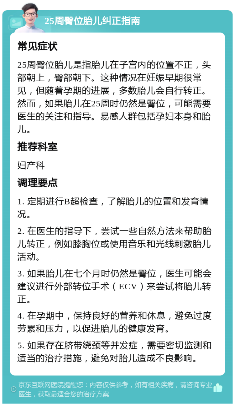 25周臀位胎儿纠正指南 常见症状 25周臀位胎儿是指胎儿在子宫内的位置不正，头部朝上，臀部朝下。这种情况在妊娠早期很常见，但随着孕期的进展，多数胎儿会自行转正。然而，如果胎儿在25周时仍然是臀位，可能需要医生的关注和指导。易感人群包括孕妇本身和胎儿。 推荐科室 妇产科 调理要点 1. 定期进行B超检查，了解胎儿的位置和发育情况。 2. 在医生的指导下，尝试一些自然方法来帮助胎儿转正，例如膝胸位或使用音乐和光线刺激胎儿活动。 3. 如果胎儿在七个月时仍然是臀位，医生可能会建议进行外部转位手术（ECV）来尝试将胎儿转正。 4. 在孕期中，保持良好的营养和休息，避免过度劳累和压力，以促进胎儿的健康发育。 5. 如果存在脐带绕颈等并发症，需要密切监测和适当的治疗措施，避免对胎儿造成不良影响。