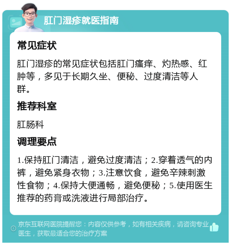 肛门湿疹就医指南 常见症状 肛门湿疹的常见症状包括肛门瘙痒、灼热感、红肿等，多见于长期久坐、便秘、过度清洁等人群。 推荐科室 肛肠科 调理要点 1.保持肛门清洁，避免过度清洁；2.穿着透气的内裤，避免紧身衣物；3.注意饮食，避免辛辣刺激性食物；4.保持大便通畅，避免便秘；5.使用医生推荐的药膏或洗液进行局部治疗。