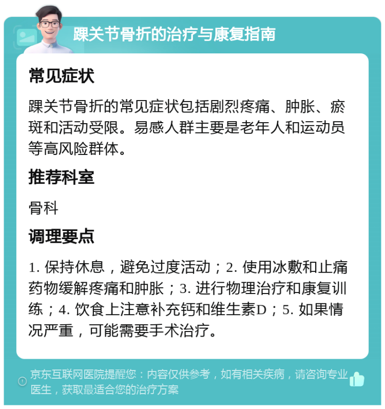 踝关节骨折的治疗与康复指南 常见症状 踝关节骨折的常见症状包括剧烈疼痛、肿胀、瘀斑和活动受限。易感人群主要是老年人和运动员等高风险群体。 推荐科室 骨科 调理要点 1. 保持休息，避免过度活动；2. 使用冰敷和止痛药物缓解疼痛和肿胀；3. 进行物理治疗和康复训练；4. 饮食上注意补充钙和维生素D；5. 如果情况严重，可能需要手术治疗。