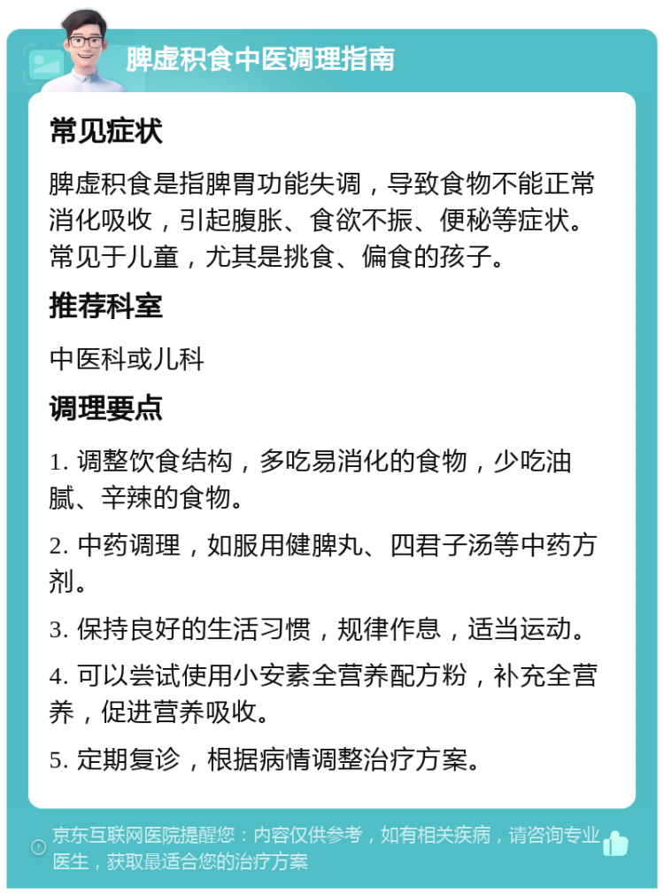 脾虚积食中医调理指南 常见症状 脾虚积食是指脾胃功能失调，导致食物不能正常消化吸收，引起腹胀、食欲不振、便秘等症状。常见于儿童，尤其是挑食、偏食的孩子。 推荐科室 中医科或儿科 调理要点 1. 调整饮食结构，多吃易消化的食物，少吃油腻、辛辣的食物。 2. 中药调理，如服用健脾丸、四君子汤等中药方剂。 3. 保持良好的生活习惯，规律作息，适当运动。 4. 可以尝试使用小安素全营养配方粉，补充全营养，促进营养吸收。 5. 定期复诊，根据病情调整治疗方案。