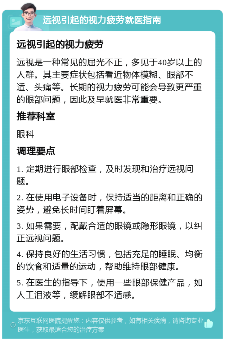 远视引起的视力疲劳就医指南 远视引起的视力疲劳 远视是一种常见的屈光不正，多见于40岁以上的人群。其主要症状包括看近物体模糊、眼部不适、头痛等。长期的视力疲劳可能会导致更严重的眼部问题，因此及早就医非常重要。 推荐科室 眼科 调理要点 1. 定期进行眼部检查，及时发现和治疗远视问题。 2. 在使用电子设备时，保持适当的距离和正确的姿势，避免长时间盯着屏幕。 3. 如果需要，配戴合适的眼镜或隐形眼镜，以纠正远视问题。 4. 保持良好的生活习惯，包括充足的睡眠、均衡的饮食和适量的运动，帮助维持眼部健康。 5. 在医生的指导下，使用一些眼部保健产品，如人工泪液等，缓解眼部不适感。