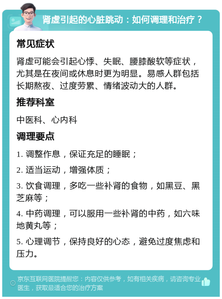 肾虚引起的心脏跳动：如何调理和治疗？ 常见症状 肾虚可能会引起心悸、失眠、腰膝酸软等症状，尤其是在夜间或休息时更为明显。易感人群包括长期熬夜、过度劳累、情绪波动大的人群。 推荐科室 中医科、心内科 调理要点 1. 调整作息，保证充足的睡眠； 2. 适当运动，增强体质； 3. 饮食调理，多吃一些补肾的食物，如黑豆、黑芝麻等； 4. 中药调理，可以服用一些补肾的中药，如六味地黄丸等； 5. 心理调节，保持良好的心态，避免过度焦虑和压力。