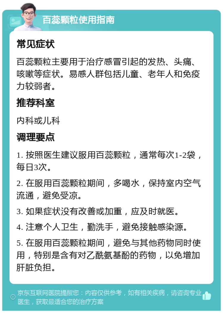 百蕊颗粒使用指南 常见症状 百蕊颗粒主要用于治疗感冒引起的发热、头痛、咳嗽等症状。易感人群包括儿童、老年人和免疫力较弱者。 推荐科室 内科或儿科 调理要点 1. 按照医生建议服用百蕊颗粒，通常每次1-2袋，每日3次。 2. 在服用百蕊颗粒期间，多喝水，保持室内空气流通，避免受凉。 3. 如果症状没有改善或加重，应及时就医。 4. 注意个人卫生，勤洗手，避免接触感染源。 5. 在服用百蕊颗粒期间，避免与其他药物同时使用，特别是含有对乙酰氨基酚的药物，以免增加肝脏负担。