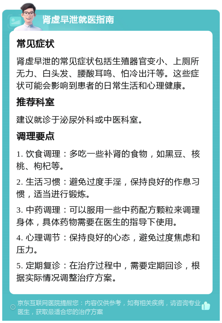 肾虚早泄就医指南 常见症状 肾虚早泄的常见症状包括生殖器官变小、上厕所无力、白头发、腰酸耳鸣、怕冷出汗等。这些症状可能会影响到患者的日常生活和心理健康。 推荐科室 建议就诊于泌尿外科或中医科室。 调理要点 1. 饮食调理：多吃一些补肾的食物，如黑豆、核桃、枸杞等。 2. 生活习惯：避免过度手淫，保持良好的作息习惯，适当进行锻炼。 3. 中药调理：可以服用一些中药配方颗粒来调理身体，具体药物需要在医生的指导下使用。 4. 心理调节：保持良好的心态，避免过度焦虑和压力。 5. 定期复诊：在治疗过程中，需要定期回诊，根据实际情况调整治疗方案。