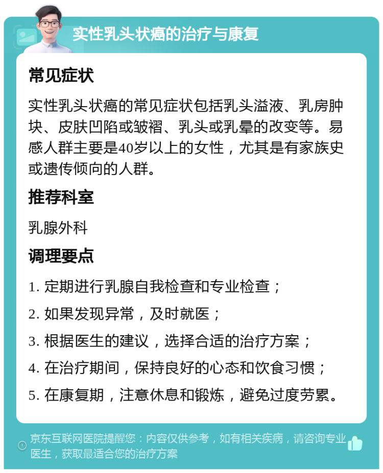 实性乳头状癌的治疗与康复 常见症状 实性乳头状癌的常见症状包括乳头溢液、乳房肿块、皮肤凹陷或皱褶、乳头或乳晕的改变等。易感人群主要是40岁以上的女性，尤其是有家族史或遗传倾向的人群。 推荐科室 乳腺外科 调理要点 1. 定期进行乳腺自我检查和专业检查； 2. 如果发现异常，及时就医； 3. 根据医生的建议，选择合适的治疗方案； 4. 在治疗期间，保持良好的心态和饮食习惯； 5. 在康复期，注意休息和锻炼，避免过度劳累。