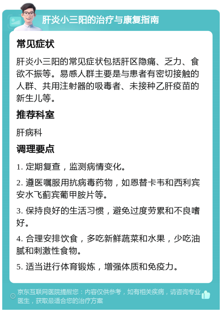 肝炎小三阳的治疗与康复指南 常见症状 肝炎小三阳的常见症状包括肝区隐痛、乏力、食欲不振等。易感人群主要是与患者有密切接触的人群、共用注射器的吸毒者、未接种乙肝疫苗的新生儿等。 推荐科室 肝病科 调理要点 1. 定期复查，监测病情变化。 2. 遵医嘱服用抗病毒药物，如恩替卡韦和西利宾安水飞蓟宾葡甲胺片等。 3. 保持良好的生活习惯，避免过度劳累和不良嗜好。 4. 合理安排饮食，多吃新鲜蔬菜和水果，少吃油腻和刺激性食物。 5. 适当进行体育锻炼，增强体质和免疫力。