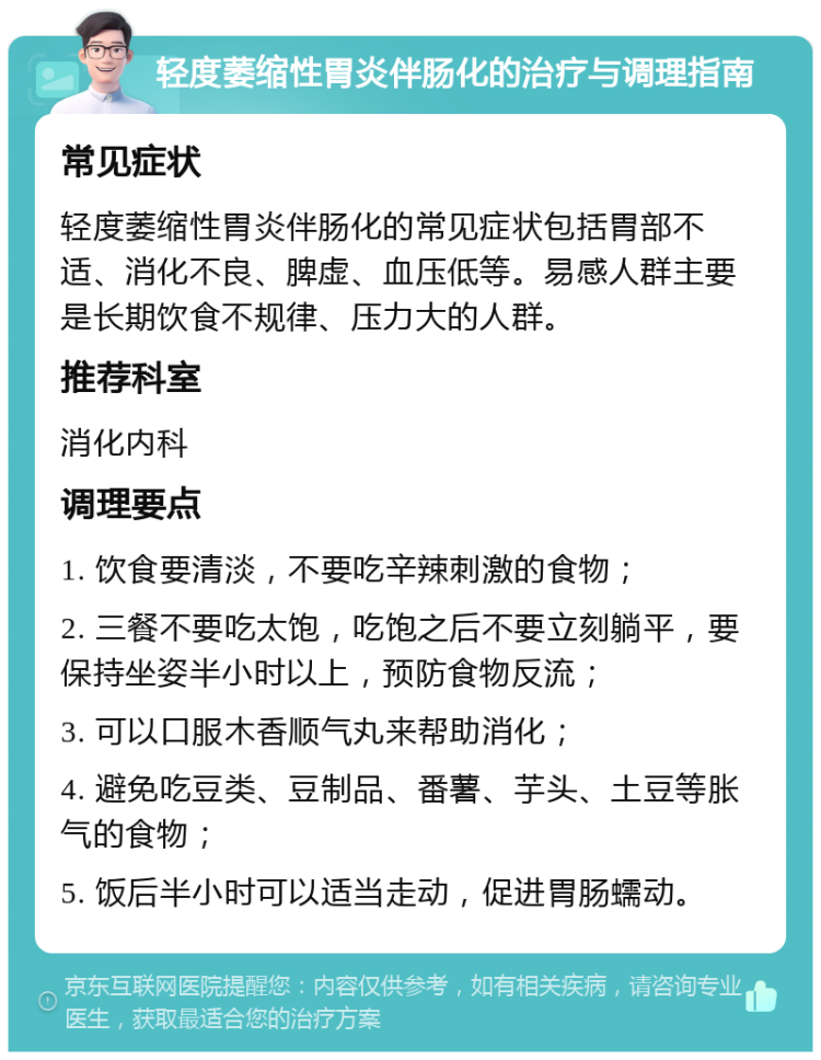 轻度萎缩性胃炎伴肠化的治疗与调理指南 常见症状 轻度萎缩性胃炎伴肠化的常见症状包括胃部不适、消化不良、脾虚、血压低等。易感人群主要是长期饮食不规律、压力大的人群。 推荐科室 消化内科 调理要点 1. 饮食要清淡，不要吃辛辣刺激的食物； 2. 三餐不要吃太饱，吃饱之后不要立刻躺平，要保持坐姿半小时以上，预防食物反流； 3. 可以口服木香顺气丸来帮助消化； 4. 避免吃豆类、豆制品、番薯、芋头、土豆等胀气的食物； 5. 饭后半小时可以适当走动，促进胃肠蠕动。