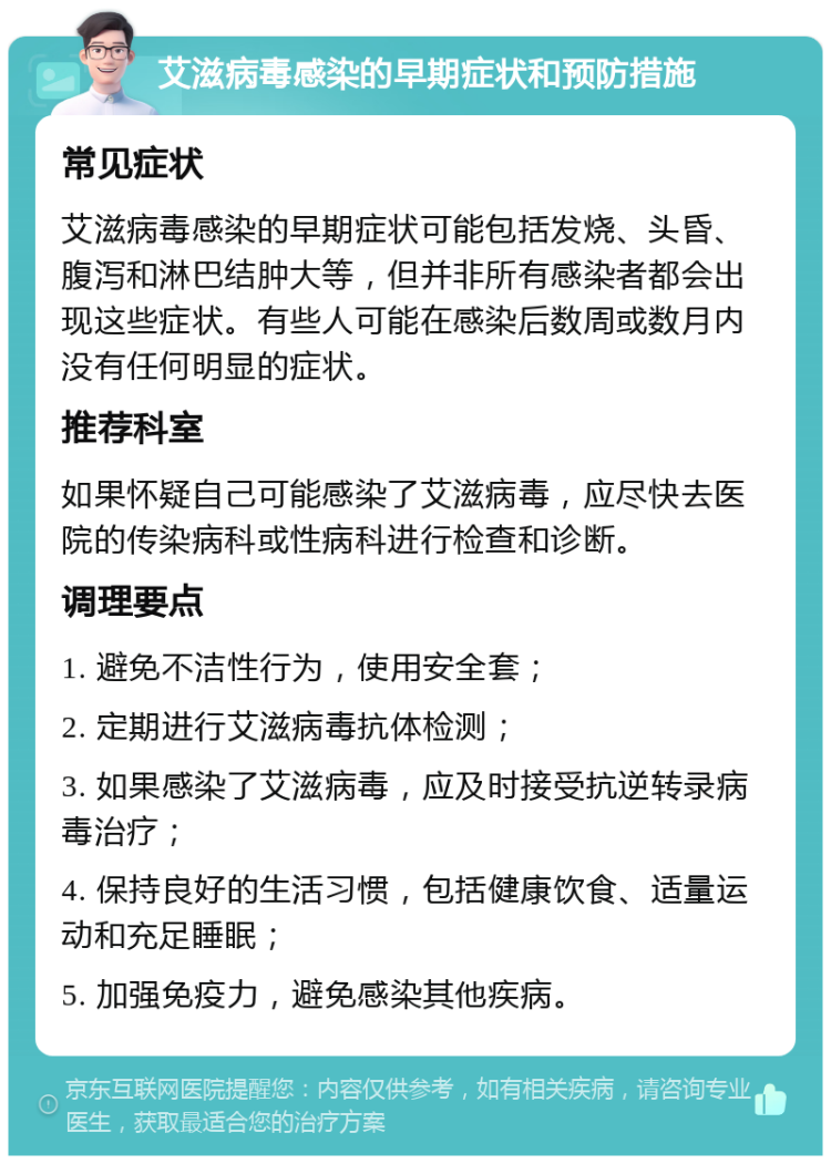 艾滋病毒感染的早期症状和预防措施 常见症状 艾滋病毒感染的早期症状可能包括发烧、头昏、腹泻和淋巴结肿大等，但并非所有感染者都会出现这些症状。有些人可能在感染后数周或数月内没有任何明显的症状。 推荐科室 如果怀疑自己可能感染了艾滋病毒，应尽快去医院的传染病科或性病科进行检查和诊断。 调理要点 1. 避免不洁性行为，使用安全套； 2. 定期进行艾滋病毒抗体检测； 3. 如果感染了艾滋病毒，应及时接受抗逆转录病毒治疗； 4. 保持良好的生活习惯，包括健康饮食、适量运动和充足睡眠； 5. 加强免疫力，避免感染其他疾病。