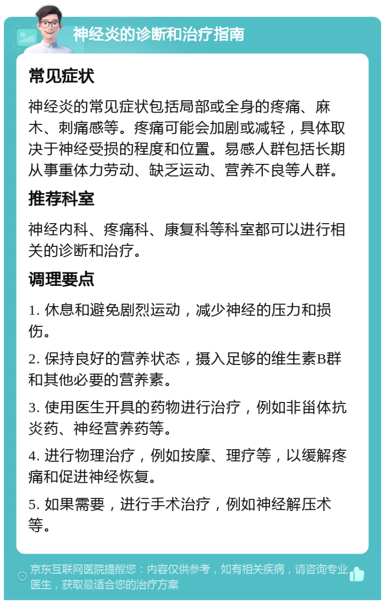 神经炎的诊断和治疗指南 常见症状 神经炎的常见症状包括局部或全身的疼痛、麻木、刺痛感等。疼痛可能会加剧或减轻，具体取决于神经受损的程度和位置。易感人群包括长期从事重体力劳动、缺乏运动、营养不良等人群。 推荐科室 神经内科、疼痛科、康复科等科室都可以进行相关的诊断和治疗。 调理要点 1. 休息和避免剧烈运动，减少神经的压力和损伤。 2. 保持良好的营养状态，摄入足够的维生素B群和其他必要的营养素。 3. 使用医生开具的药物进行治疗，例如非甾体抗炎药、神经营养药等。 4. 进行物理治疗，例如按摩、理疗等，以缓解疼痛和促进神经恢复。 5. 如果需要，进行手术治疗，例如神经解压术等。