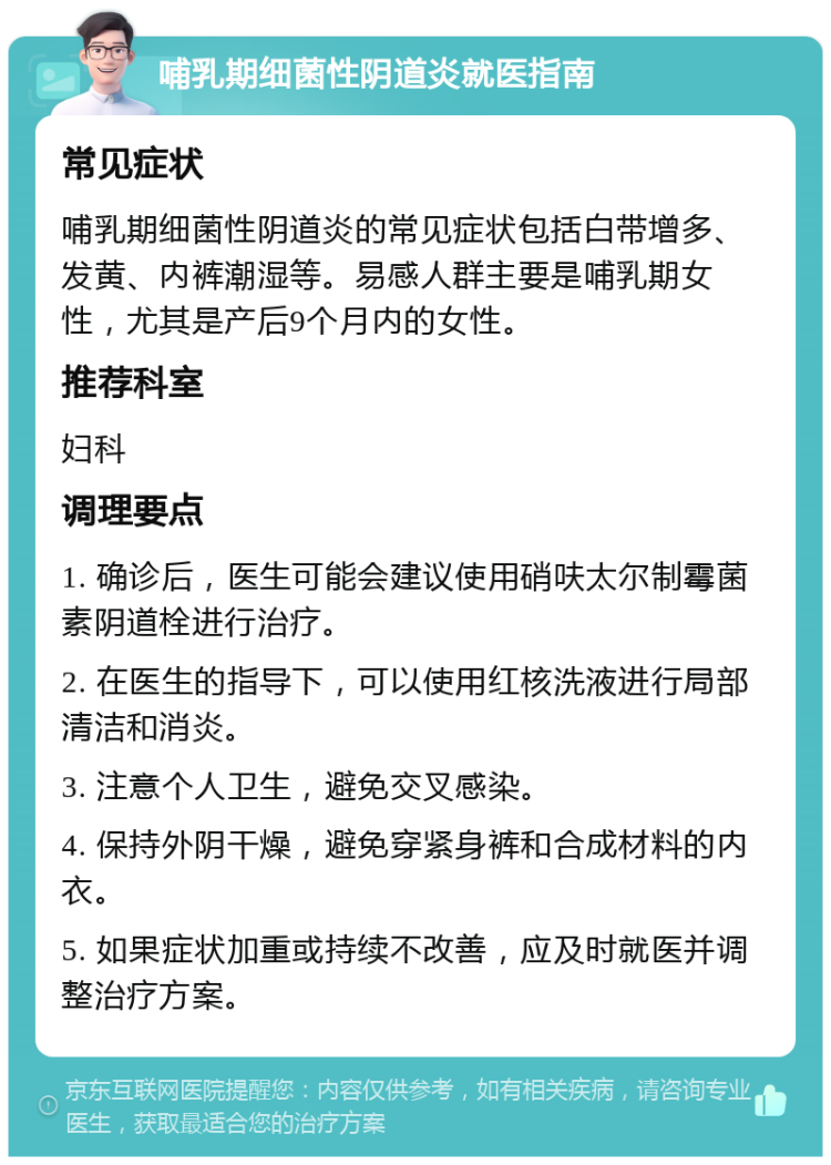 哺乳期细菌性阴道炎就医指南 常见症状 哺乳期细菌性阴道炎的常见症状包括白带增多、发黄、内裤潮湿等。易感人群主要是哺乳期女性，尤其是产后9个月内的女性。 推荐科室 妇科 调理要点 1. 确诊后，医生可能会建议使用硝呋太尔制霉菌素阴道栓进行治疗。 2. 在医生的指导下，可以使用红核洗液进行局部清洁和消炎。 3. 注意个人卫生，避免交叉感染。 4. 保持外阴干燥，避免穿紧身裤和合成材料的内衣。 5. 如果症状加重或持续不改善，应及时就医并调整治疗方案。