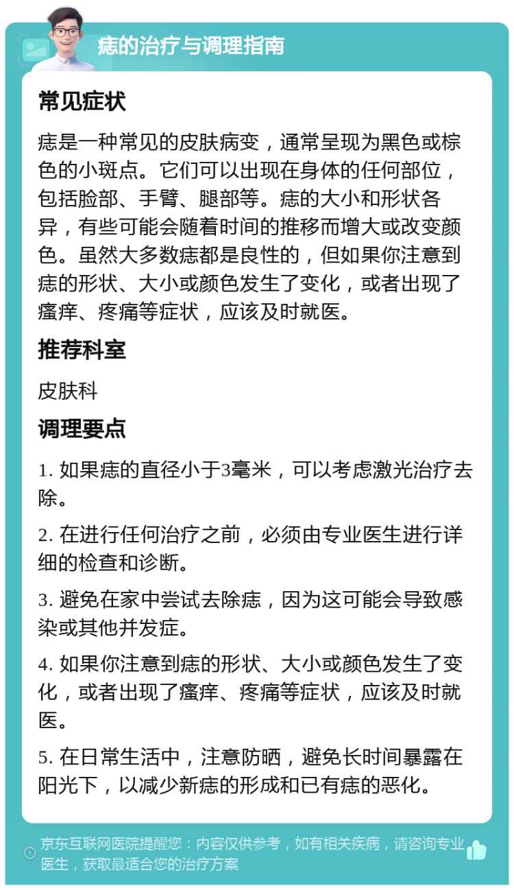 痣的治疗与调理指南 常见症状 痣是一种常见的皮肤病变，通常呈现为黑色或棕色的小斑点。它们可以出现在身体的任何部位，包括脸部、手臂、腿部等。痣的大小和形状各异，有些可能会随着时间的推移而增大或改变颜色。虽然大多数痣都是良性的，但如果你注意到痣的形状、大小或颜色发生了变化，或者出现了瘙痒、疼痛等症状，应该及时就医。 推荐科室 皮肤科 调理要点 1. 如果痣的直径小于3毫米，可以考虑激光治疗去除。 2. 在进行任何治疗之前，必须由专业医生进行详细的检查和诊断。 3. 避免在家中尝试去除痣，因为这可能会导致感染或其他并发症。 4. 如果你注意到痣的形状、大小或颜色发生了变化，或者出现了瘙痒、疼痛等症状，应该及时就医。 5. 在日常生活中，注意防晒，避免长时间暴露在阳光下，以减少新痣的形成和已有痣的恶化。