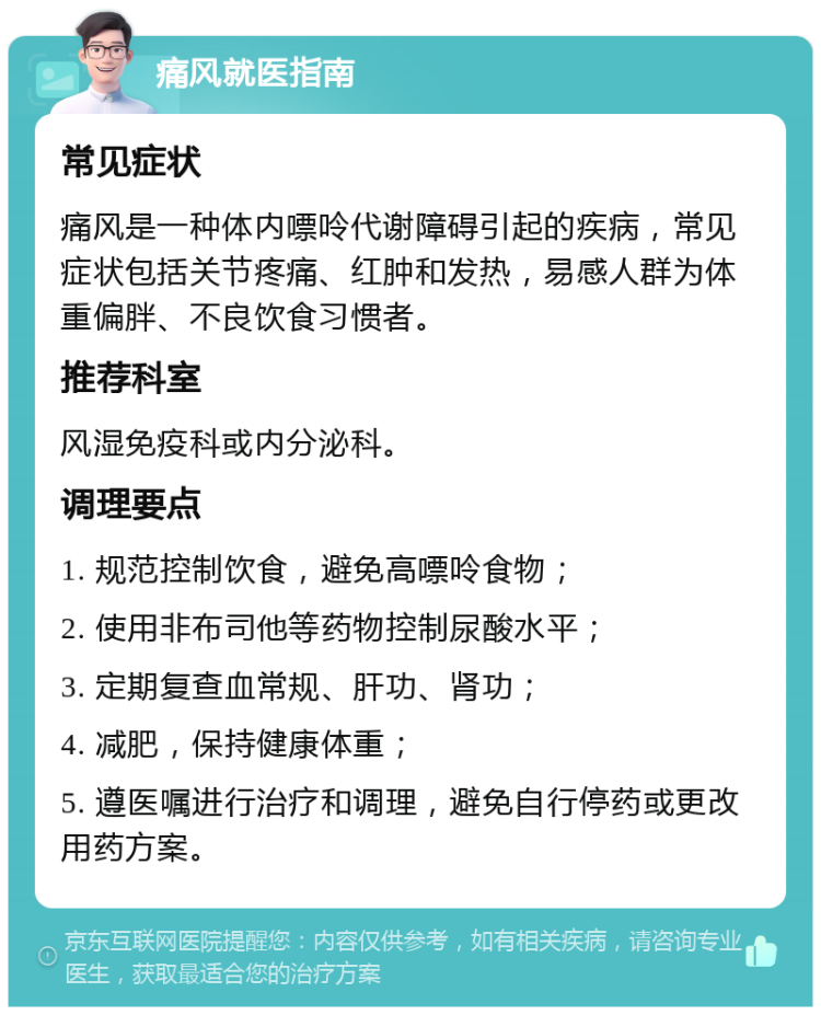 痛风就医指南 常见症状 痛风是一种体内嘌呤代谢障碍引起的疾病，常见症状包括关节疼痛、红肿和发热，易感人群为体重偏胖、不良饮食习惯者。 推荐科室 风湿免疫科或内分泌科。 调理要点 1. 规范控制饮食，避免高嘌呤食物； 2. 使用非布司他等药物控制尿酸水平； 3. 定期复查血常规、肝功、肾功； 4. 减肥，保持健康体重； 5. 遵医嘱进行治疗和调理，避免自行停药或更改用药方案。