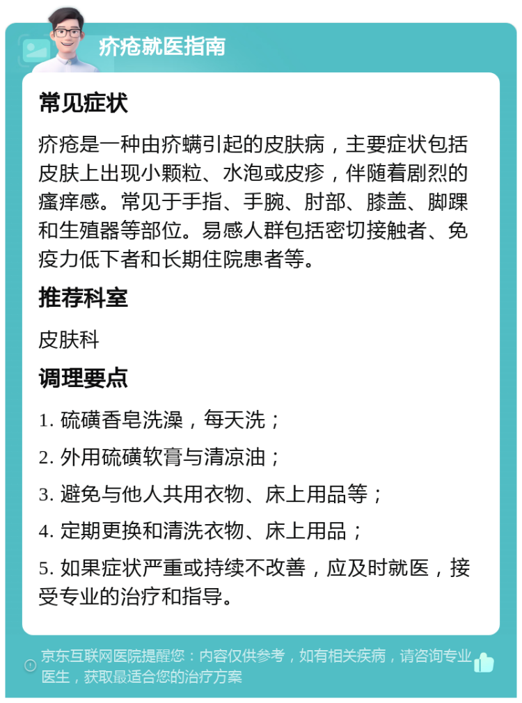 疥疮就医指南 常见症状 疥疮是一种由疥螨引起的皮肤病，主要症状包括皮肤上出现小颗粒、水泡或皮疹，伴随着剧烈的瘙痒感。常见于手指、手腕、肘部、膝盖、脚踝和生殖器等部位。易感人群包括密切接触者、免疫力低下者和长期住院患者等。 推荐科室 皮肤科 调理要点 1. 硫磺香皂洗澡，每天洗； 2. 外用硫磺软膏与清凉油； 3. 避免与他人共用衣物、床上用品等； 4. 定期更换和清洗衣物、床上用品； 5. 如果症状严重或持续不改善，应及时就医，接受专业的治疗和指导。