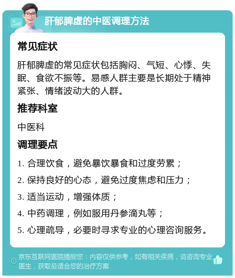 肝郁脾虚的中医调理方法 常见症状 肝郁脾虚的常见症状包括胸闷、气短、心悸、失眠、食欲不振等。易感人群主要是长期处于精神紧张、情绪波动大的人群。 推荐科室 中医科 调理要点 1. 合理饮食，避免暴饮暴食和过度劳累； 2. 保持良好的心态，避免过度焦虑和压力； 3. 适当运动，增强体质； 4. 中药调理，例如服用丹参滴丸等； 5. 心理疏导，必要时寻求专业的心理咨询服务。