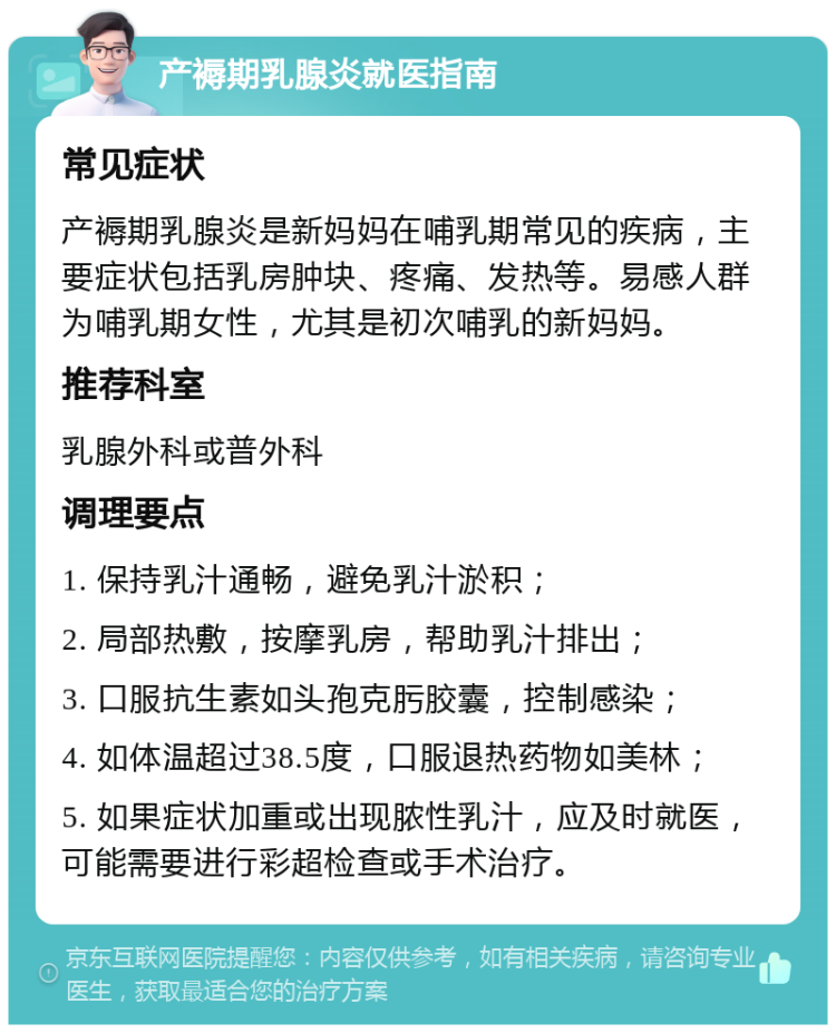 产褥期乳腺炎就医指南 常见症状 产褥期乳腺炎是新妈妈在哺乳期常见的疾病，主要症状包括乳房肿块、疼痛、发热等。易感人群为哺乳期女性，尤其是初次哺乳的新妈妈。 推荐科室 乳腺外科或普外科 调理要点 1. 保持乳汁通畅，避免乳汁淤积； 2. 局部热敷，按摩乳房，帮助乳汁排出； 3. 口服抗生素如头孢克肟胶囊，控制感染； 4. 如体温超过38.5度，口服退热药物如美林； 5. 如果症状加重或出现脓性乳汁，应及时就医，可能需要进行彩超检查或手术治疗。