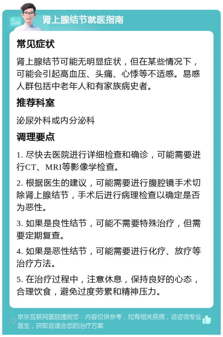 肾上腺结节就医指南 常见症状 肾上腺结节可能无明显症状，但在某些情况下，可能会引起高血压、头痛、心悸等不适感。易感人群包括中老年人和有家族病史者。 推荐科室 泌尿外科或内分泌科 调理要点 1. 尽快去医院进行详细检查和确诊，可能需要进行CT、MRI等影像学检查。 2. 根据医生的建议，可能需要进行腹腔镜手术切除肾上腺结节，手术后进行病理检查以确定是否为恶性。 3. 如果是良性结节，可能不需要特殊治疗，但需要定期复查。 4. 如果是恶性结节，可能需要进行化疗、放疗等治疗方法。 5. 在治疗过程中，注意休息，保持良好的心态，合理饮食，避免过度劳累和精神压力。