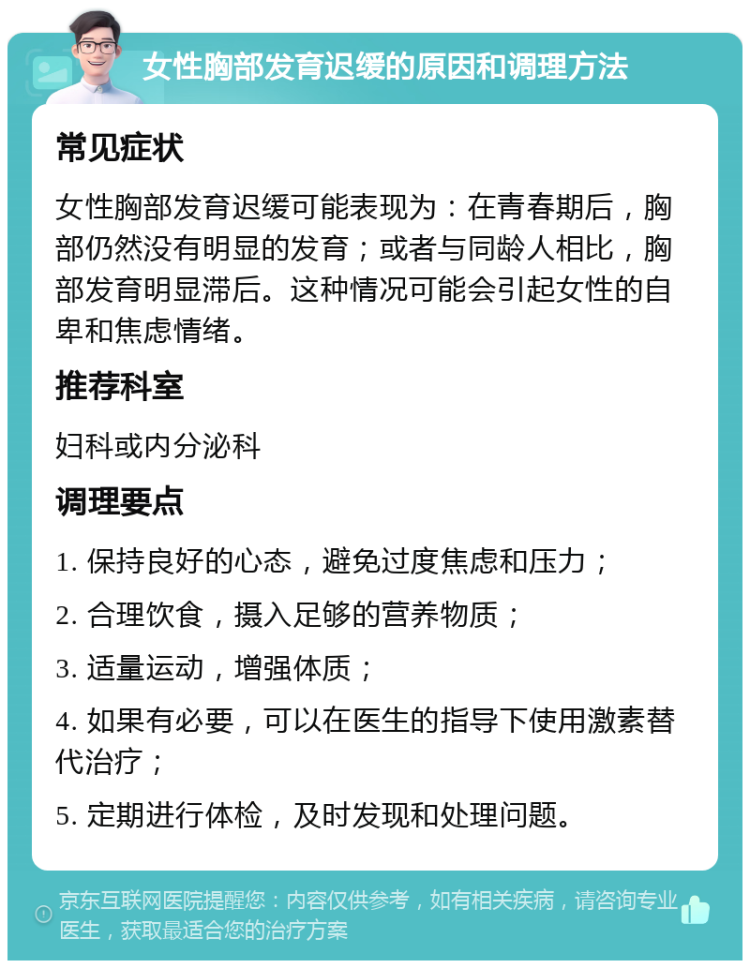 女性胸部发育迟缓的原因和调理方法 常见症状 女性胸部发育迟缓可能表现为：在青春期后，胸部仍然没有明显的发育；或者与同龄人相比，胸部发育明显滞后。这种情况可能会引起女性的自卑和焦虑情绪。 推荐科室 妇科或内分泌科 调理要点 1. 保持良好的心态，避免过度焦虑和压力； 2. 合理饮食，摄入足够的营养物质； 3. 适量运动，增强体质； 4. 如果有必要，可以在医生的指导下使用激素替代治疗； 5. 定期进行体检，及时发现和处理问题。