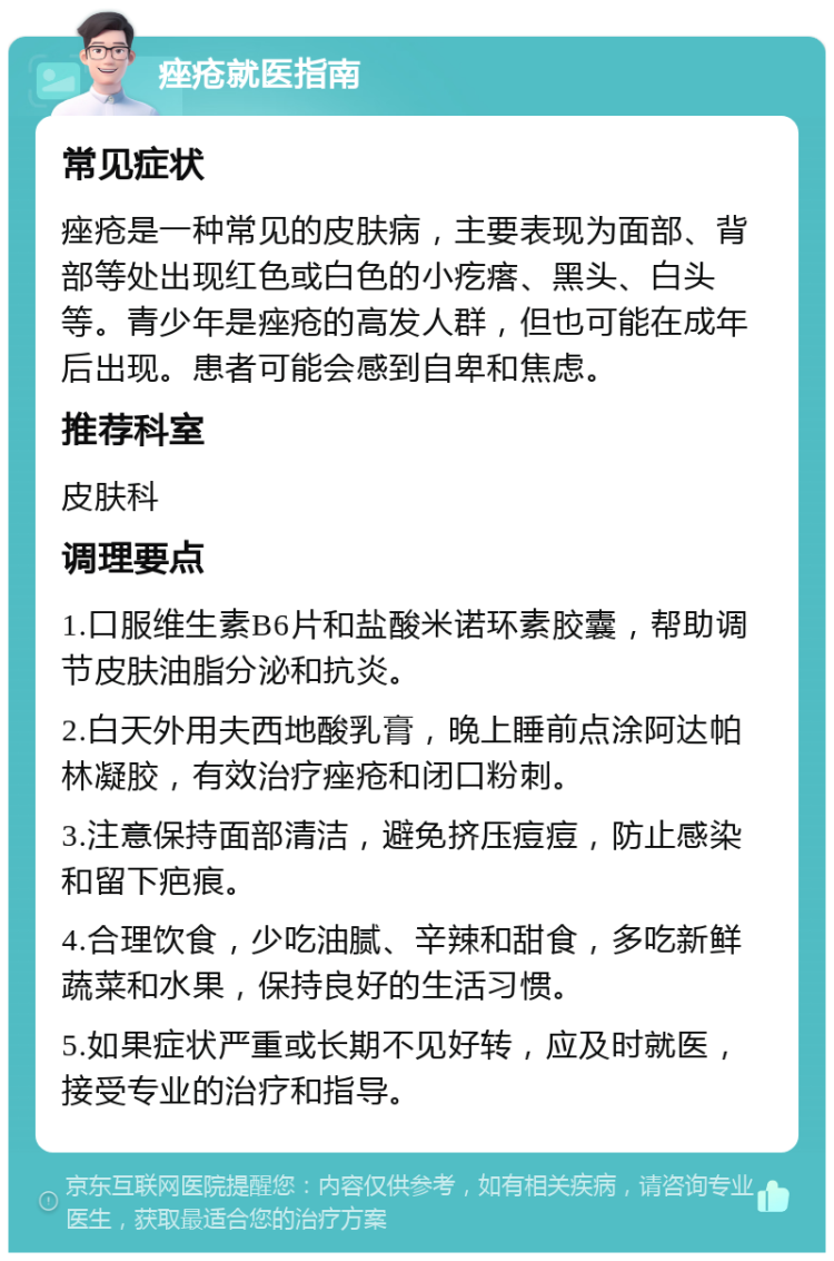 痤疮就医指南 常见症状 痤疮是一种常见的皮肤病，主要表现为面部、背部等处出现红色或白色的小疙瘩、黑头、白头等。青少年是痤疮的高发人群，但也可能在成年后出现。患者可能会感到自卑和焦虑。 推荐科室 皮肤科 调理要点 1.口服维生素B6片和盐酸米诺环素胶囊，帮助调节皮肤油脂分泌和抗炎。 2.白天外用夫西地酸乳膏，晚上睡前点涂阿达帕林凝胶，有效治疗痤疮和闭口粉刺。 3.注意保持面部清洁，避免挤压痘痘，防止感染和留下疤痕。 4.合理饮食，少吃油腻、辛辣和甜食，多吃新鲜蔬菜和水果，保持良好的生活习惯。 5.如果症状严重或长期不见好转，应及时就医，接受专业的治疗和指导。