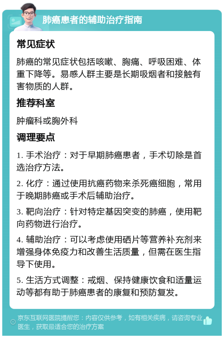 肺癌患者的辅助治疗指南 常见症状 肺癌的常见症状包括咳嗽、胸痛、呼吸困难、体重下降等。易感人群主要是长期吸烟者和接触有害物质的人群。 推荐科室 肿瘤科或胸外科 调理要点 1. 手术治疗：对于早期肺癌患者，手术切除是首选治疗方法。 2. 化疗：通过使用抗癌药物来杀死癌细胞，常用于晚期肺癌或手术后辅助治疗。 3. 靶向治疗：针对特定基因突变的肺癌，使用靶向药物进行治疗。 4. 辅助治疗：可以考虑使用硒片等营养补充剂来增强身体免疫力和改善生活质量，但需在医生指导下使用。 5. 生活方式调整：戒烟、保持健康饮食和适量运动等都有助于肺癌患者的康复和预防复发。